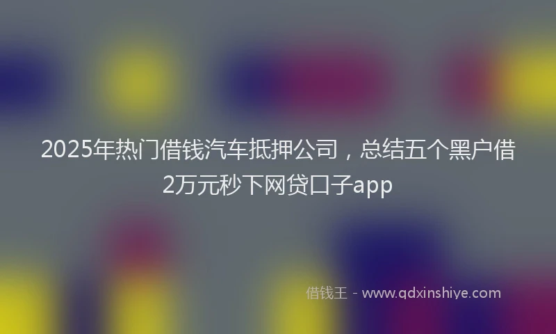 2025年热门借钱汽车抵押公司，总结五个黑户借2万元秒下网贷口子app