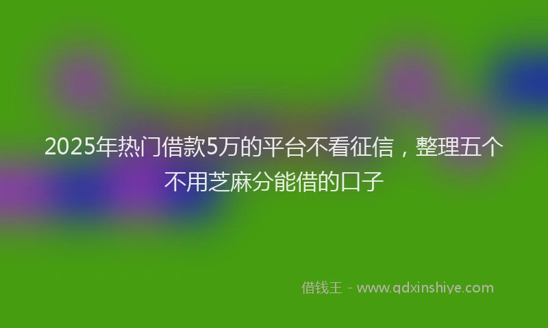 2025年热门借款5万的平台不看征信，整理五个不用芝麻分能借的口子