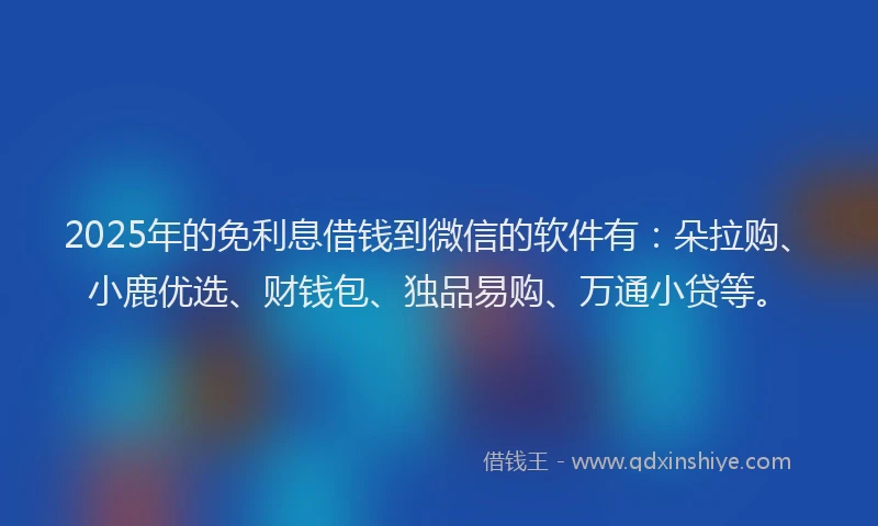 2025年的免利息借钱到微信的软件有：朵拉购、小鹿优选、财钱包、独品易购、万通小贷等。