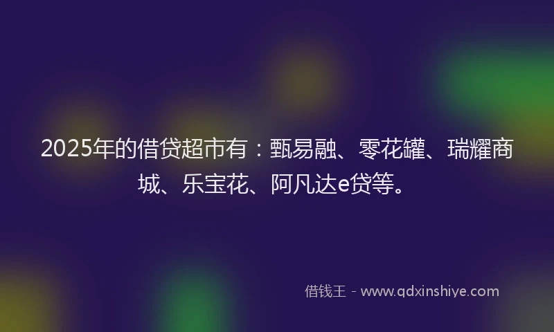 2025年的借贷超市有：甄易融、零花罐、瑞耀商城、乐宝花、阿凡达e贷等。