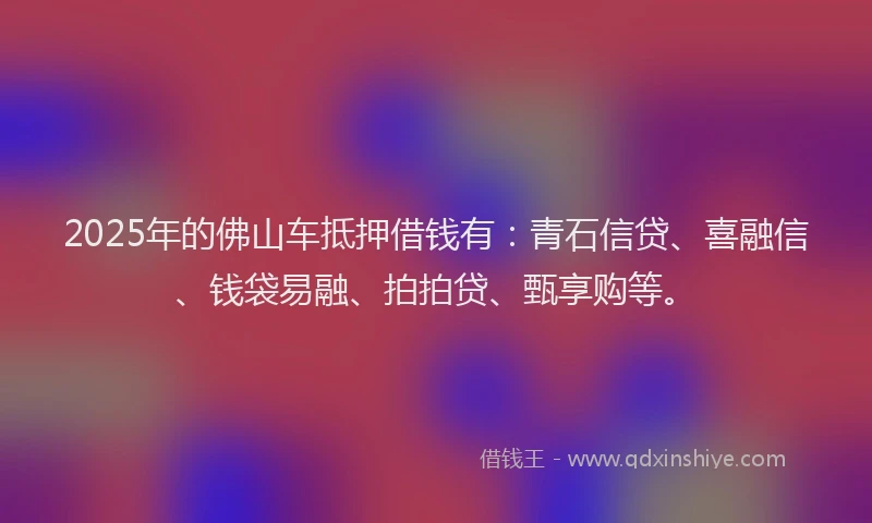 2025年的佛山车抵押借钱有：青石信贷、喜融信、钱袋易融、拍拍贷、甄享购等。