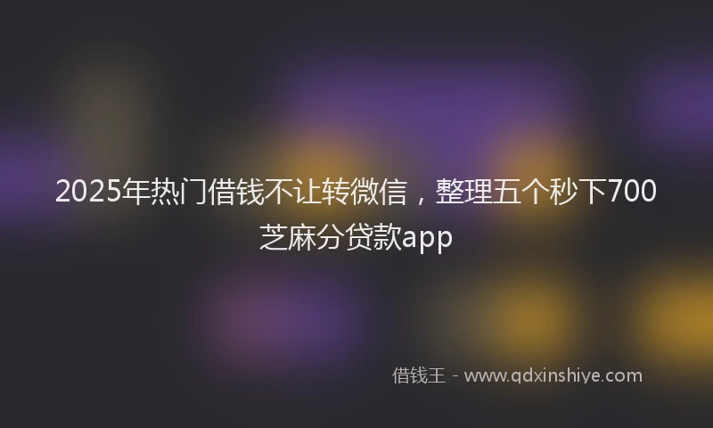 2025年热门借钱不让转微信，整理五个秒下700芝麻分贷款app