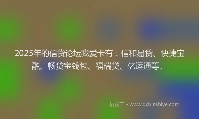 2025年的信贷论坛我爱卡有：信和易贷、快捷宝融、畅贷宝钱包、福瑞贷、亿运通等。