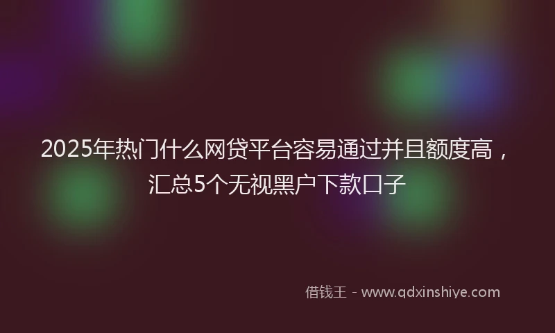 2025年热门什么网贷平台容易通过并且额度高，汇总5个无视黑户下款口子
