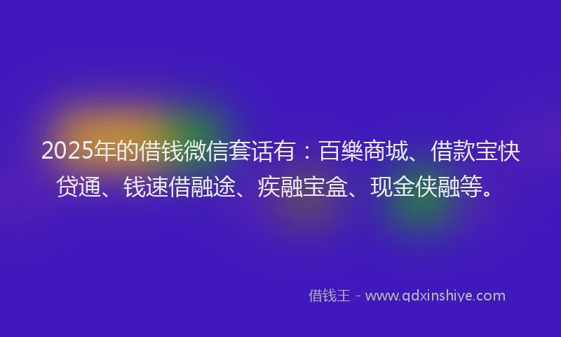 2025年的借钱微信套话有：百樂商城、借款宝快贷通、钱速借融途、疾融宝盒、现金侠融等。