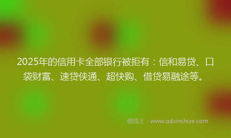 2025年的信用卡全部银行被拒有：信和易贷、口袋财富、速贷侠通、超快购、借贷易融途等。