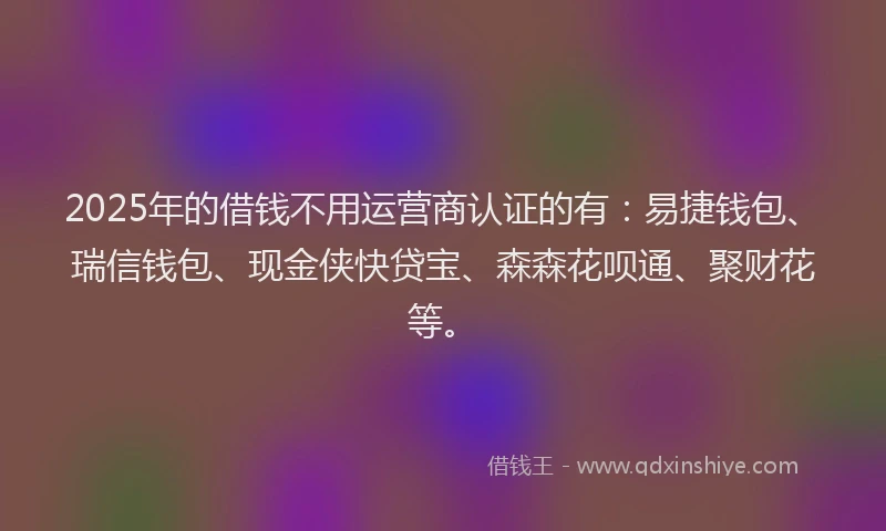 2025年的借钱不用运营商认证的有：易捷钱包、瑞信钱包、现金侠快贷宝、森森花呗通、聚财花等。