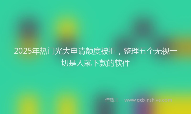 2025年热门光大申请额度被拒，整理五个无视一切是人就下款的软件