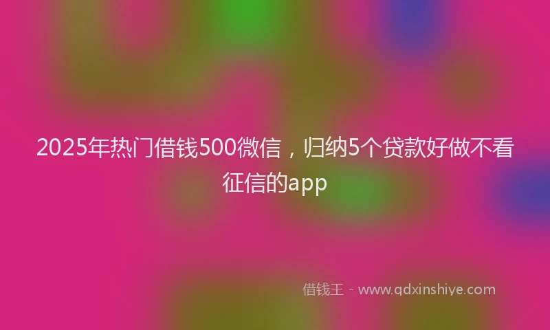 2025年热门借钱500微信，归纳5个贷款好做不看征信的app