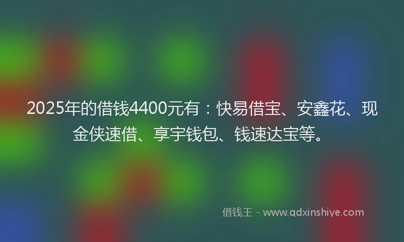 2025年的借钱4400元有：快易借宝、安鑫花、现金侠速借、享宇钱包、钱速达宝等。