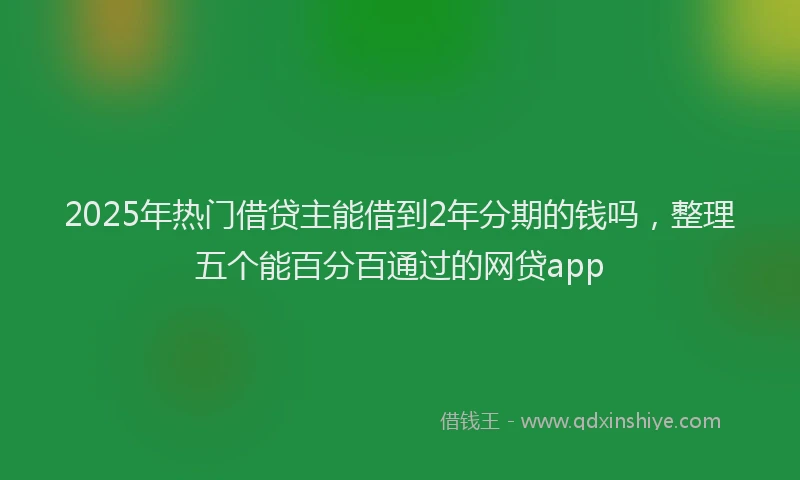 2025年热门借贷主能借到2年分期的钱吗，整理五个能百分百通过的网贷app