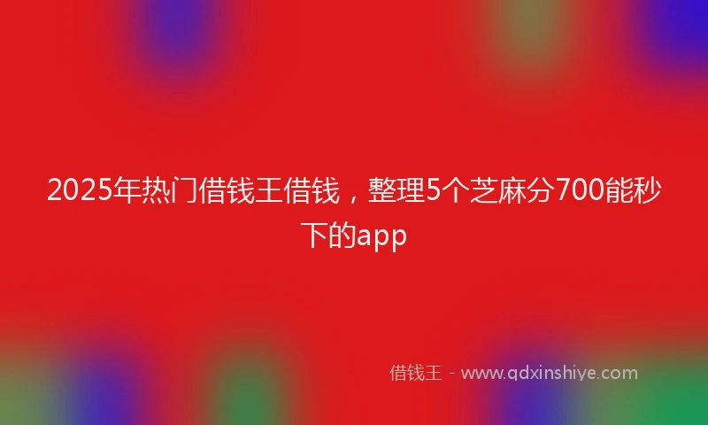 2025年热门借钱王借钱，整理5个芝麻分700能秒下的app