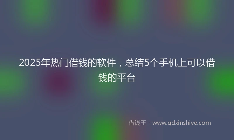 2025年热门借钱的软件，总结5个手机上可以借钱的平台