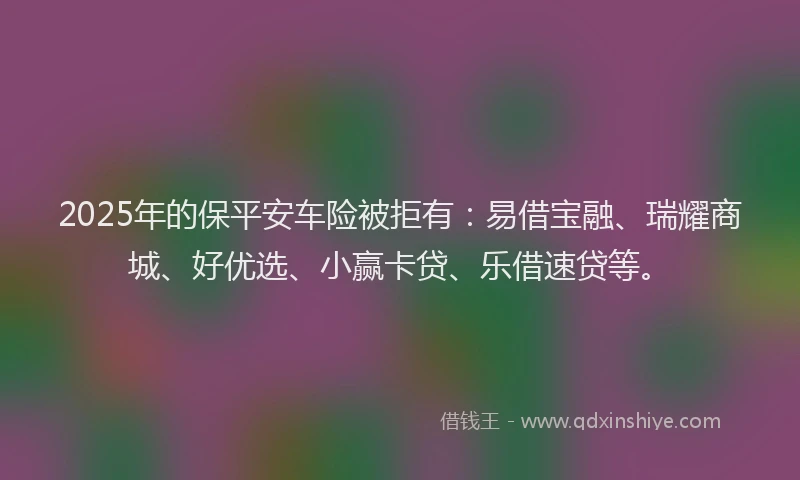 2025年的保平安车险被拒有：易借宝融、瑞耀商城、好优选、小赢卡贷、乐借速贷等。