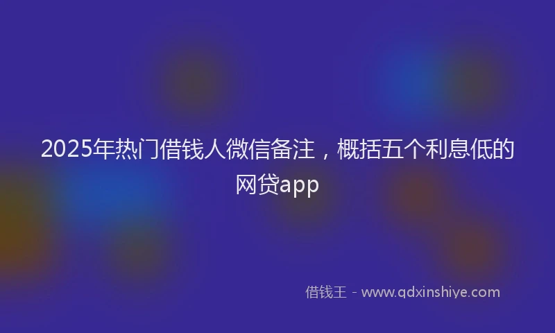 2025年热门借钱人微信备注，概括五个利息低的网贷app