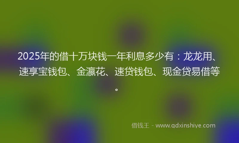 2025年的借十万块钱一年利息多少有：龙龙用、速享宝钱包、金瀛花、速贷钱包、现金贷易借等。