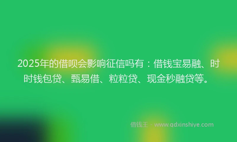 2025年的借呗会影响征信吗有：借钱宝易融、时时钱包贷、甄易借、粒粒贷、现金秒融贷等。