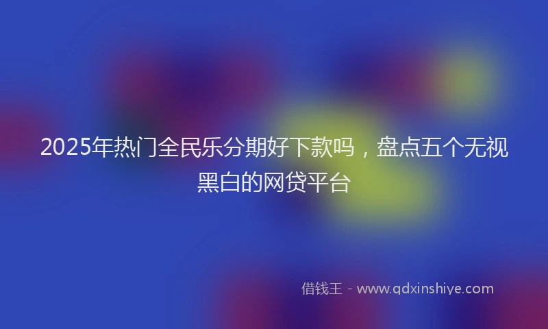 2025年热门全民乐分期好下款吗，盘点五个无视黑白的网贷平台