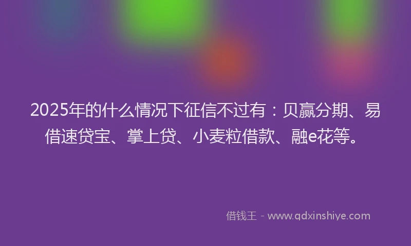 2025年的什么情况下征信不过有：贝赢分期、易借速贷宝、掌上贷、小麦粒借款、融e花等。