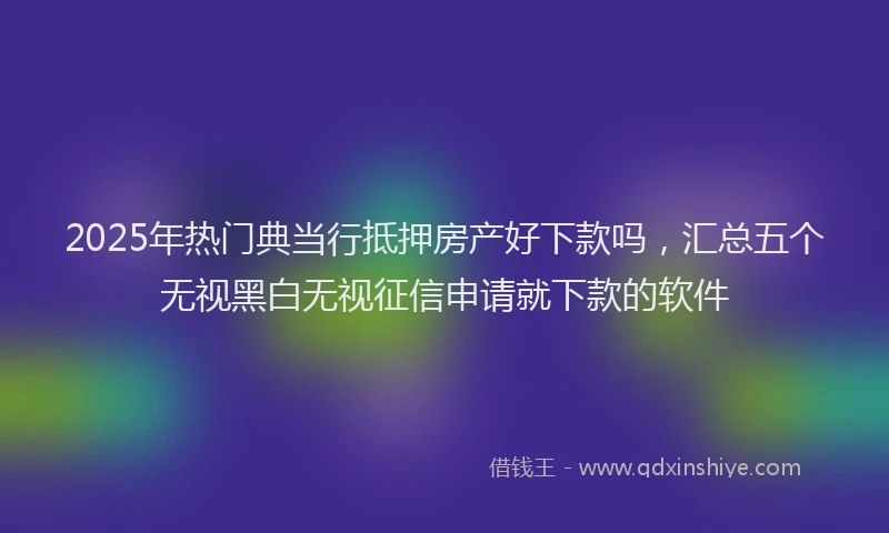 2025年热门典当行抵押房产好下款吗，汇总五个无视黑白无视征信申请就下款的软件