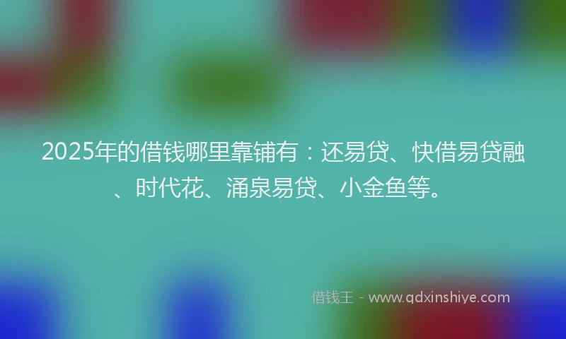2025年的借钱哪里靠铺有：还易贷、快借易贷融、时代花、涌泉易贷、小金鱼等。