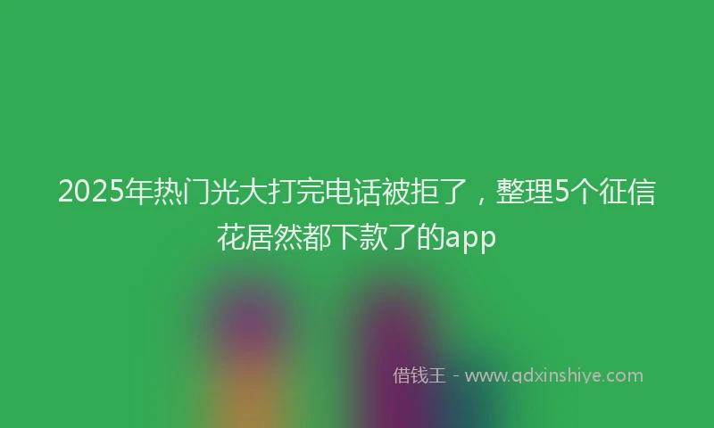 2025年热门光大打完电话被拒了，整理5个征信花居然都下款了的app