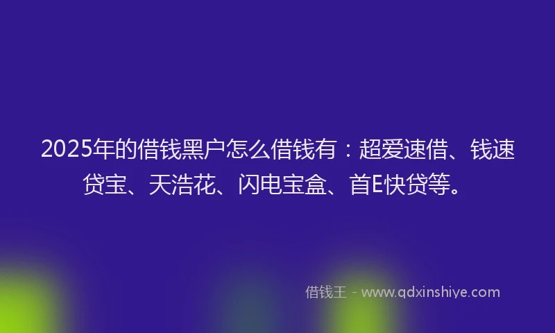 2025年的借钱黑户怎么借钱有：超爱速借、钱速贷宝、天浩花、闪电宝盒、首E快贷等。