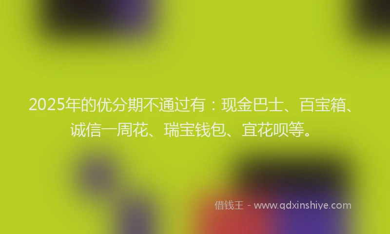 2025年的优分期不通过有：现金巴士、百宝箱、诚信一周花、瑞宝钱包、宜花呗等。