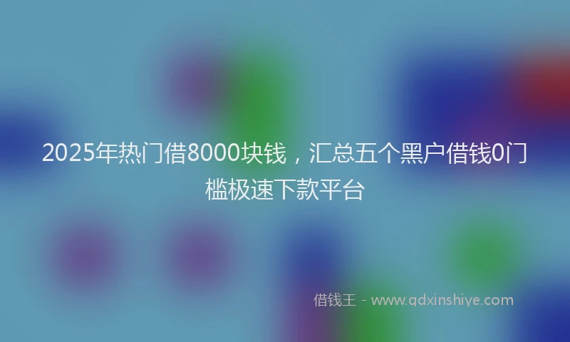 2025年热门借8000块钱，汇总五个黑户借钱0门槛极速下款平台