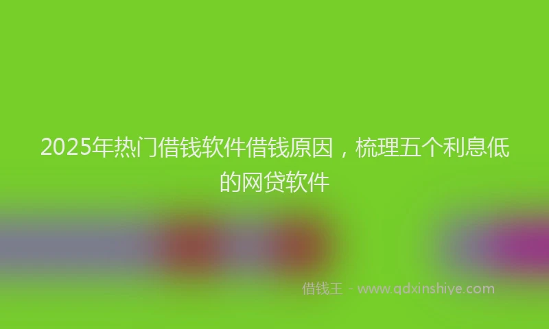 2025年热门借钱软件借钱原因，梳理五个利息低的网贷软件