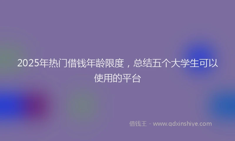 2025年热门借钱年龄限度，总结五个大学生可以使用的平台