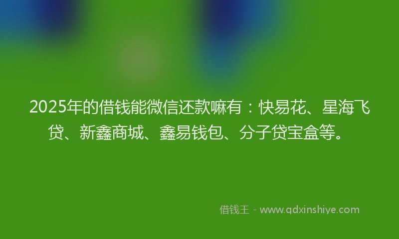 2025年的借钱能微信还款嘛有：快易花、星海飞贷、新鑫商城、鑫易钱包、分子贷宝盒等。