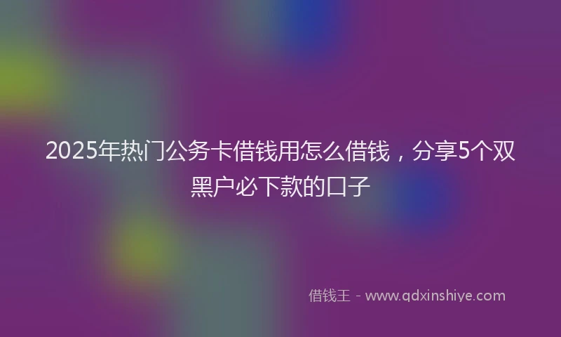 2025年热门公务卡借钱用怎么借钱，分享5个双黑户必下款的口子