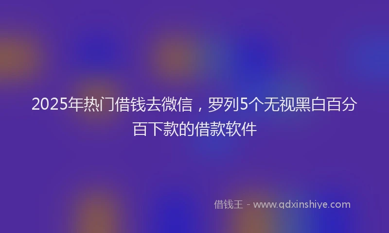 2025年热门借钱去微信，罗列5个无视黑白百分百下款的借款软件