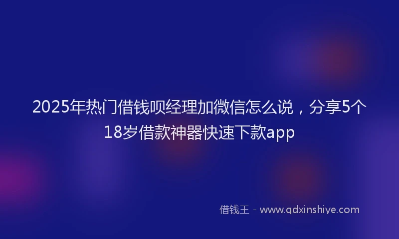 2025年热门借钱呗经理加微信怎么说，分享5个18岁借款神器快速下款app