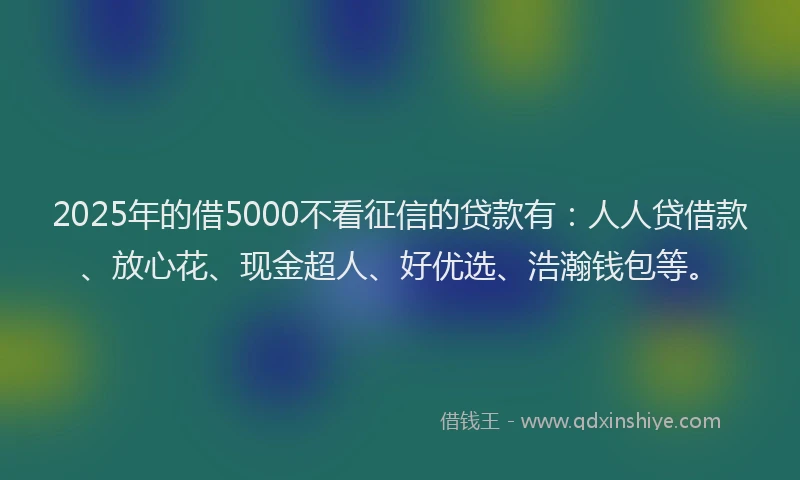 2025年的借5000不看征信的贷款有：人人贷借款、放心花、现金超人、好优选、浩瀚钱包等。