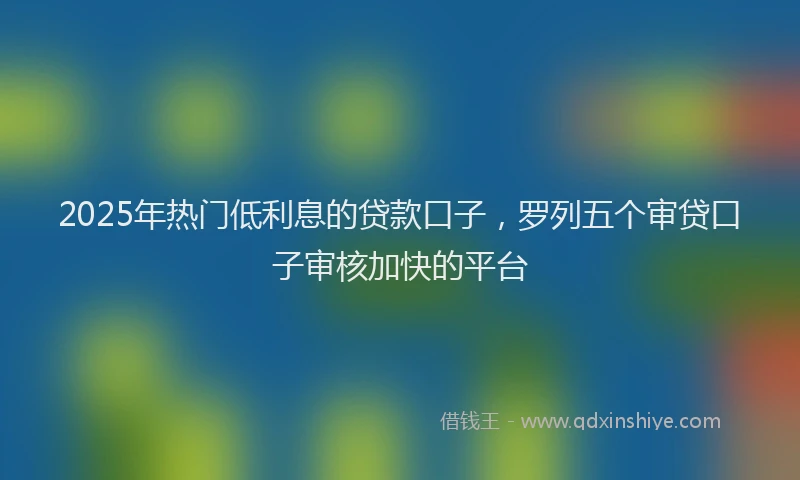 2025年热门低利息的贷款口子，罗列五个审贷口子审核加快的平台