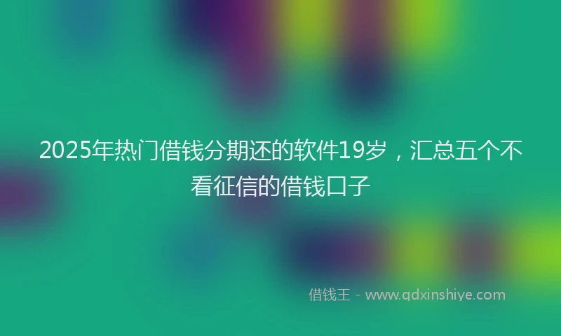 2025年热门借钱分期还的软件19岁，汇总五个不看征信的借钱口子