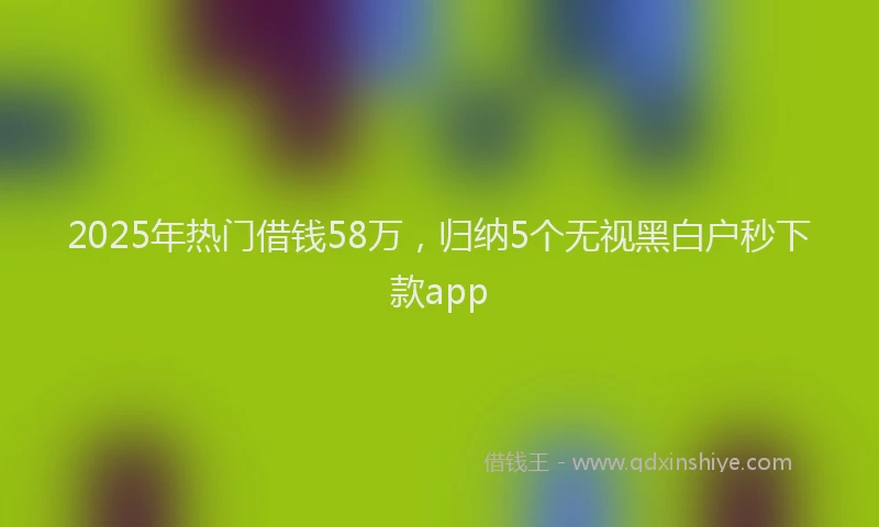 2025年热门借钱58万，归纳5个无视黑白户秒下款app