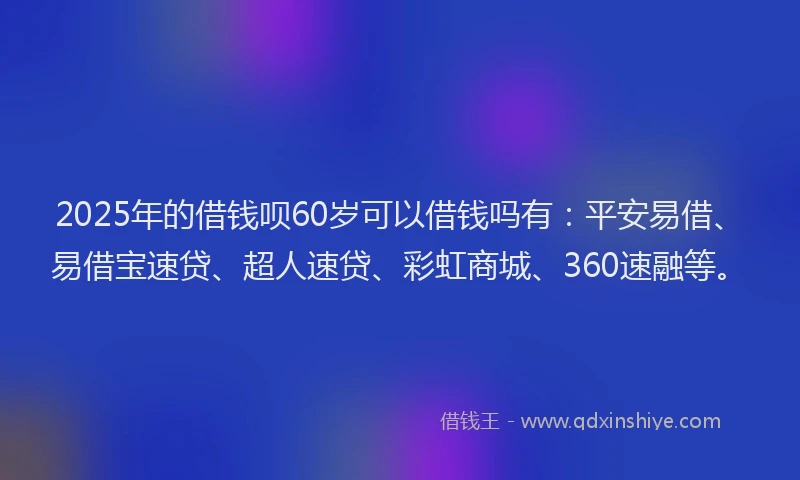 2025年的借钱呗60岁可以借钱吗有：平安易借、易借宝速贷、超人速贷、彩虹商城、360速融等。