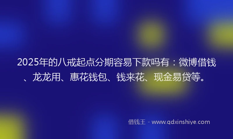 2025年的八戒起点分期容易下款吗有：微博借钱、龙龙用、惠花钱包、钱来花、现金易贷等。