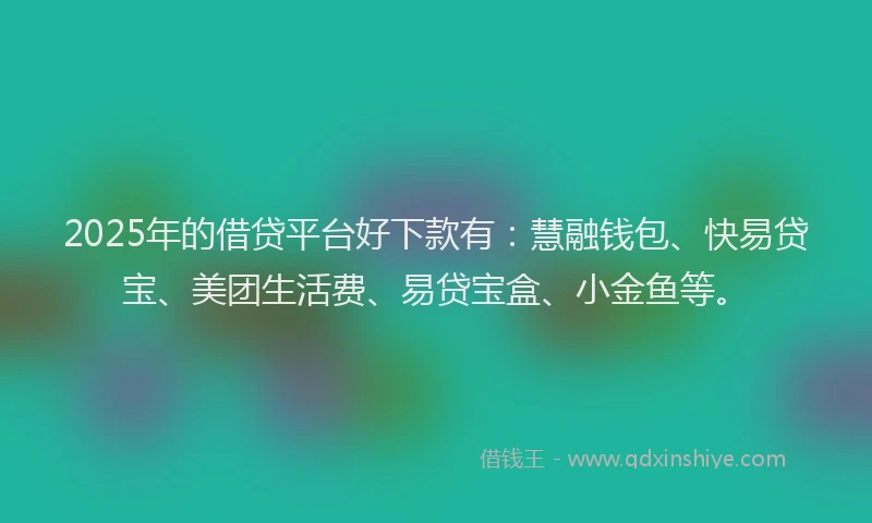 2025年的借贷平台好下款有：慧融钱包、快易贷宝、美团生活费、易贷宝盒、小金鱼等。