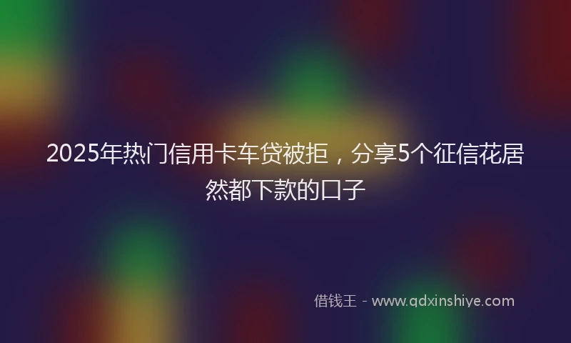 2025年热门信用卡车贷被拒，分享5个征信花居然都下款的口子