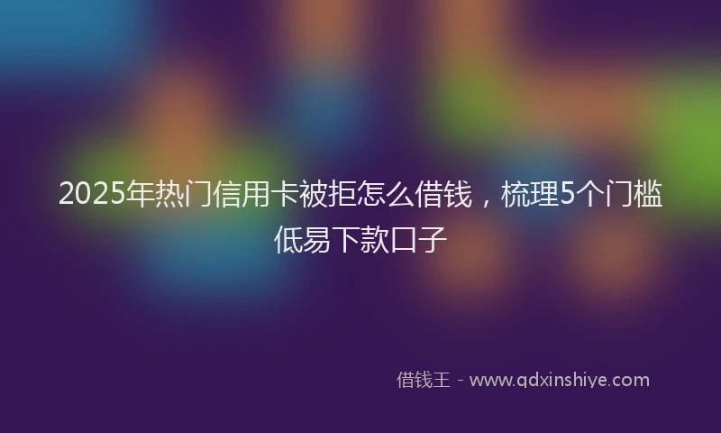 2025年热门信用卡被拒怎么借钱，梳理5个门槛低易下款口子
