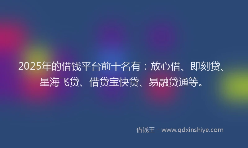 2025年的借钱平台前十名有：放心借、即刻贷、星海飞贷、借贷宝快贷、易融贷通等。