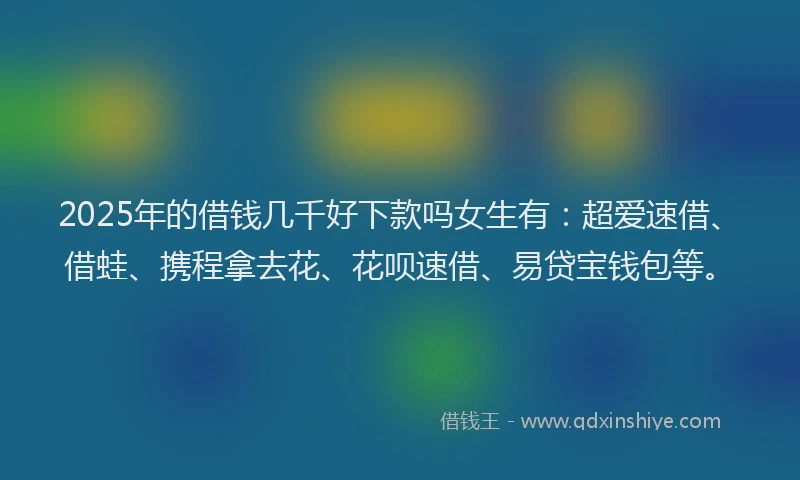 2025年的借钱几千好下款吗女生有：超爱速借、借蛙、携程拿去花、花呗速借、易贷宝钱包等。
