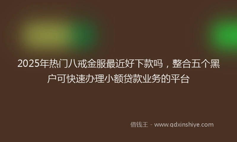 2025年热门八戒金服最近好下款吗，整合五个黑户可快速办理小额贷款业务的平台