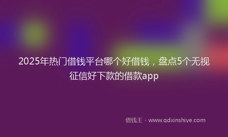 2025年热门借钱平台哪个好借钱，盘点5个无视征信好下款的借款app