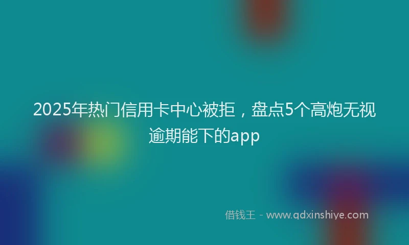 2025年热门信用卡中心被拒，盘点5个高炮无视逾期能下的app