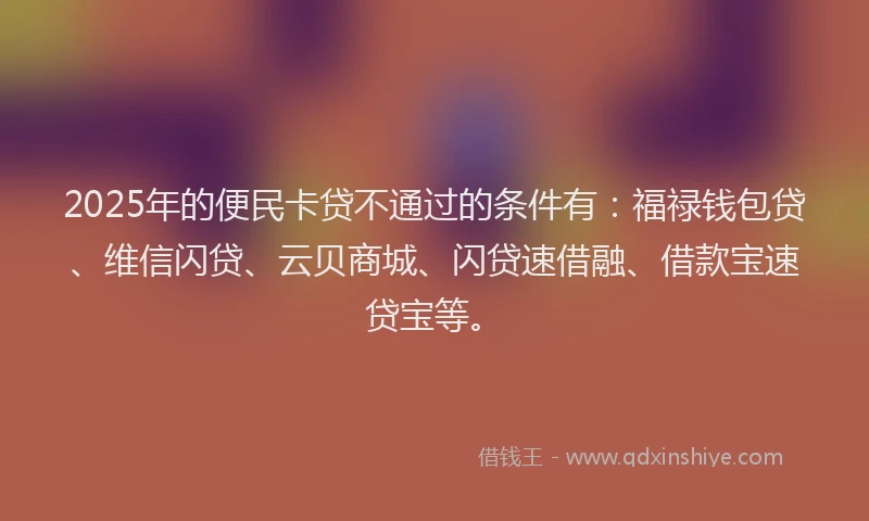 2025年的便民卡贷不通过的条件有：福禄钱包贷、维信闪贷、云贝商城、闪贷速借融、借款宝速贷宝等。